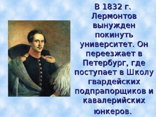 В 1832 г. Лермонтов вынужден  покинуть университет. Он переезжает в Петербург, где поступает в Школу гвардейских  подпрапорщиков и кавалерийских юнкеров.