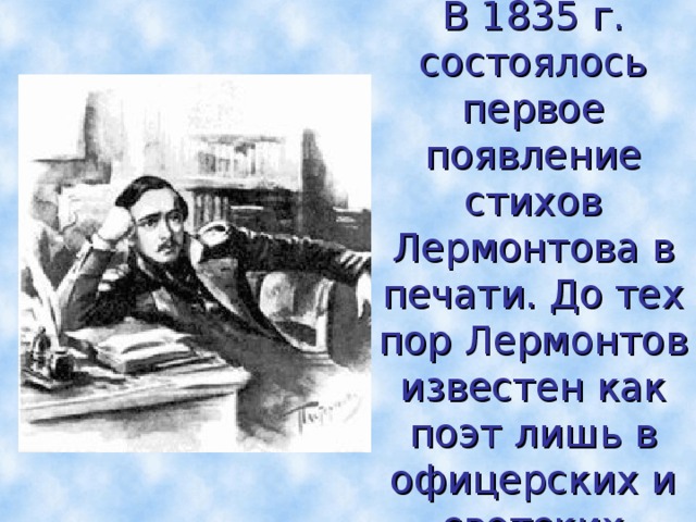 В 1835 г. состоялось первое появление стихов Лермонтова в печати. До тех пор Лермонтов известен как поэт лишь в офицерских и светских кругах