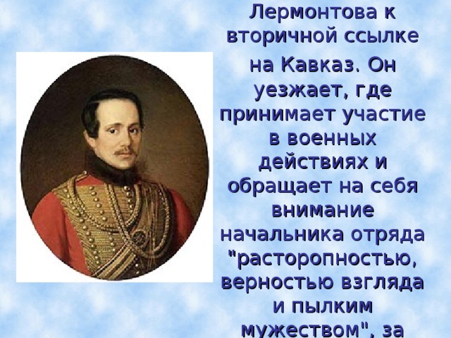 В 1840г. военный суд за дуэль приговаривает Лермонтова к вторичной ссылке на Кавказ.  Он уезжает, где принимает участие в военных действиях и обращает на себя внимание начальника отряда 