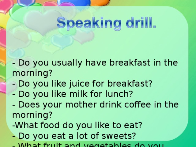 - Do you usually have breakfast in the morning?   - Do you like juice for breakfast?   - Do you like milk for lunch?   - Does your mother drink coffee in the morning?   -What food do you like to eat?   - Do you eat a lot of sweets?   - What fruit and vegetables do you prefer?  - How many times do you eat in a day?