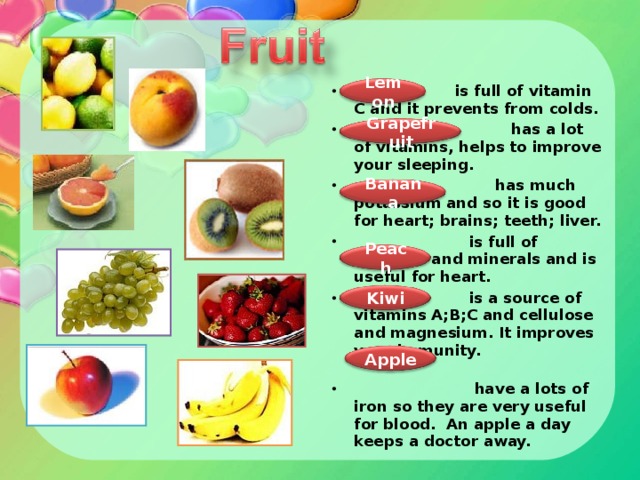 is full of vitamin C and it prevents from colds.  has a lot of vitamins, helps to improve your sleeping.  has much potassium and so it is good for heart; brains; teeth; liver.  is full of vitamins and minerals and is useful for heart.  is a source of vitamins A;B;C and cellulose and magnesium. It improves your immunity.  have a lots of iron so they are very useful for blood. An apple a day keeps a doctor away.