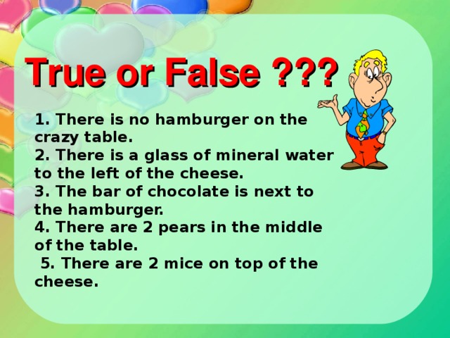 1. There is no hamburger on the crazy table. 2. There is a glass of mineral water to the left of the cheese. 3. The bar of chocolate is next to the hamburger. 4. There are 2 pears in the middle of the table.  5. There are 2 mice on top of the cheese.     True or False ???