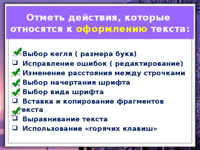 Отметь действия, которые относятся к оформлению текста:  Выбор кегля ( размера букв)  Исправление ошибок ( редактирование)  Изменение расстояния между строчками  Выбор начертания шрифта  Выбор вида шрифта  Вставка и копирование фрагментов текста  Выравнивание текста  Использование «горячих клавиш»