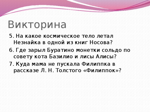 Викторина 5. На какое космическое тело летал Незнайка в одной из книг Носова? 6. Где зарыл Буратино монетки сольдо по совету кота Базилио и лисы Алисы? 7. Куда мама не пускала Филиппка в рассказе Л. H. Толстого «Филиппок»?