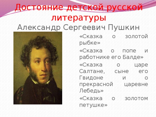 Достояние детской русской литературы  Александр Сергеевич Пушкин «Сказка о золотой рыбке» «Сказка о попе и работнике его Балде» «Сказка о царе Салтане, сыне его Гвидоне и о прекрасной царевне Лебедь» «Сказка о золотом петушке»