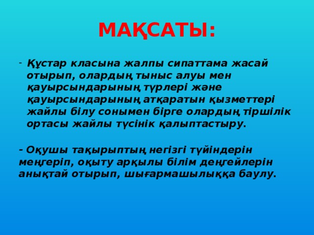 МАҚСАТЫ: Құстар класына жалпы сипаттама жасай отырып, олардың тыныс алуы мен қауырсындарының түрлері және қауырсындарының атқаратын қызметтері жайлы білу сонымен бірге олардың тіршілік ортасы жайлы түсінік қалыптастыру.  - Оқушы тақырыптың негізгі түйіндерін меңгеріп, оқыту арқылы білім деңгейлерін анықтай отырып, шығармашылыққа баулу.