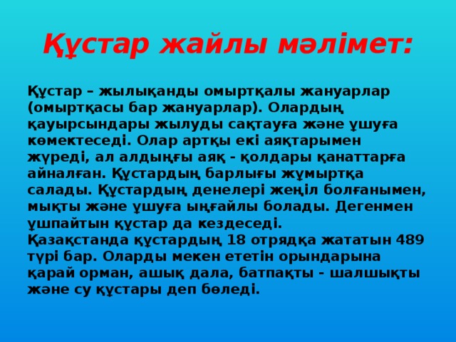 Құстар жайлы мәлімет: Құстар – жылықанды омыртқалы жануарлар (омыртқасы бар жануарлар). Олардың қауырсындары жылуды сақтауға және ұшуға көмектеседі. Олар артқы екі аяқтарымен жүреді, ал алдыңғы аяқ - қолдары қанаттарға айналған. Құстардың барлығы жұмыртқа салады. Құстардың денелері жеңіл болғанымен, мықты және ұшуға ыңғайлы болады. Дегенмен ұшпайтын құстар да кездеседі.  Қазақстанда құстардың 18 отрядқа жататын 489 түрі бар. Оларды мекен ететін орындарына қарай орман, ашық дала, батпақты - шалшықты және су құстары деп бөледі.