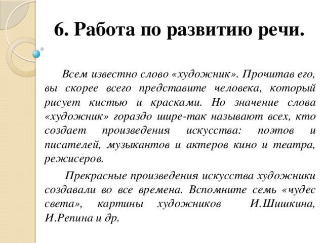 6. Работа по развитию речи.    Всем известно слово «художник». Прочитав его, вы скорее всего представите человека, который рисует кистью и красками. Но значение слова «художник» гораздо шире-так называют всех, кто создает произведения искусства: поэтов и писателей, музыкантов и актеров кино и театра, режисеров.  Прекрасные произведения искусства художники создавали во все времена. Вспомните семь «чудес света», картины художников И.Шишкина, И.Репина и др.