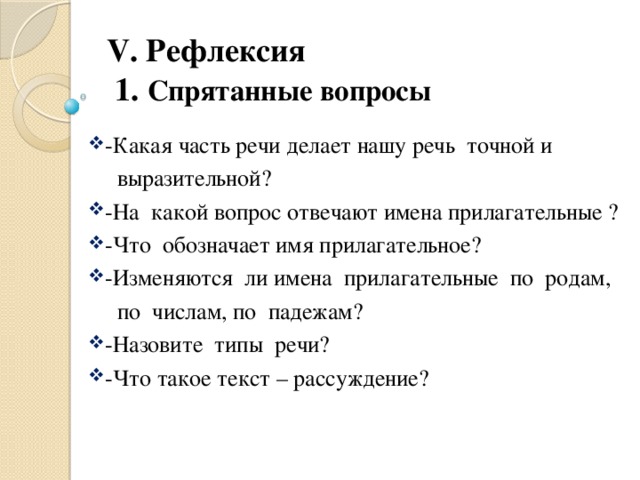 V. Рефлексия  1. Спрятанные вопросы -Какая часть речи делает нашу речь точной и  выразительной? -На какой вопрос отвечают имена прилагательные ? -Что обозначает имя прилагательное? -Изменяются ли имена прилагательные по родам,  по числам, по падежам?