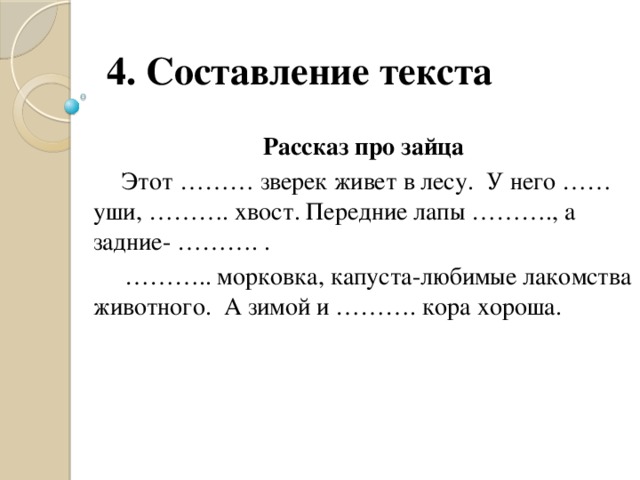 4. Составление текста Рассказ про зайца  Этот ……… зверек живет в лесу. У него …… уши, ………. хвост. Передние лапы ………., а задние- ………. . ……… .. морковка, капуста-любимые лакомства животного. А зимой и ………. кора хороша.