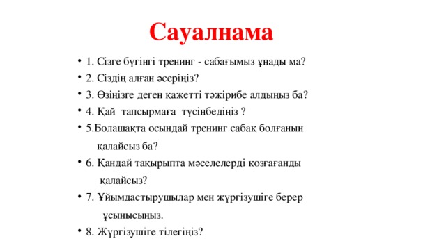 Сауалнама 1. Сізге бүгінгі тренинг - сабағымыз ұнады ма? 2. Сіздің алған әсеріңіз? 3. Өзіңізге деген қажетті тәжірибе алдыңыз ба? 4. Қай тапсырмаға түсінбедіңіз ? 5.Болашақта осындай тренинг сабақ болғанын  қалайсыз ба? 6. Қандай тақырыпта мәселелерді қозғағанды  қалайсыз? 7. Ұйымдастырушылар мен жүргізушіге берер  ұсынысыңыз.