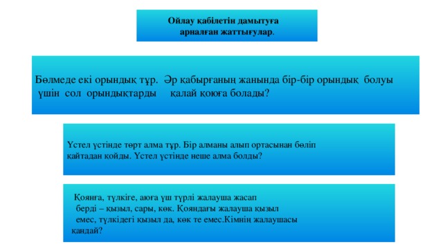 Ойлау қабілетін дамытуға  арналған жаттығулар . Бөлмеде екі орындық тұр. Әр қабырғаның жанында бір-бір орындық болуы  үшін сол орындықтарды қалай қоюға болады? Үстел үстінде төрт алма тұр. Бір алманы алып ортасынан бөліп қайтадан қойды. Үстел үстінде неше алма болды?  Қоянға, түлкіге, аюға үш түрлі жалауша жасап  берді – қызыл, сары, көк. Қояндағы жалауша қызыл  емес, түлкідегі қызыл да, көк те емес.Кімнің жалаушасы  қандай?