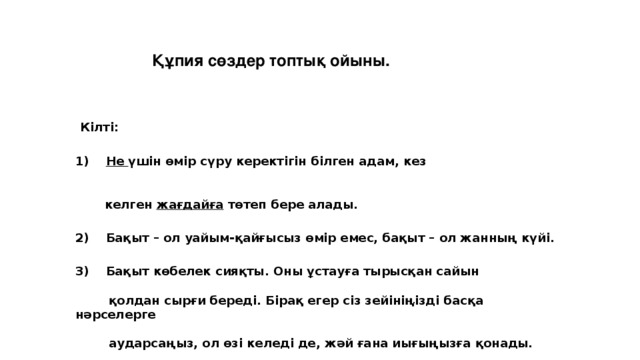 Құпия сөздер топтық ойыны.  Кілті: 1)     Не үшін өмір сүру керектігін білген адам, кез    келген  жағдайға  төтеп бере алады. 2)    Бақыт – ол уайым-қайғысыз өмір емес, бақыт – ол жанның күйі. 3)    Бақыт көбелек сияқты. Оны ұстауға тырысқан сайын   қолдан сырғи береді. Бірақ егер сіз зейініңізді басқа нәрселерге   аударсаңыз, ол өзі келеді де, жәй ғана иығыңызға қонады.        .