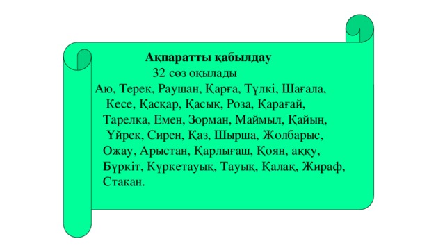 Ақпаратты қабылдау       32 сөз оқылады   Аю, Терек, Раушан, Қарға, Түлкі, Шағала,  Кесе, Қасқар, Қасық, Роза, Қарағай,  Тарелка, Емен, Зорман, Маймыл, Қайың,  Үйрек, Сирен, Қаз, Шырша, Жолбарыс, Ожау, Арыстан, Қарлығаш, Қоян, аққу, Бүркіт, Күркетауық, Тауық, Қалақ, Жираф, Стакан. 