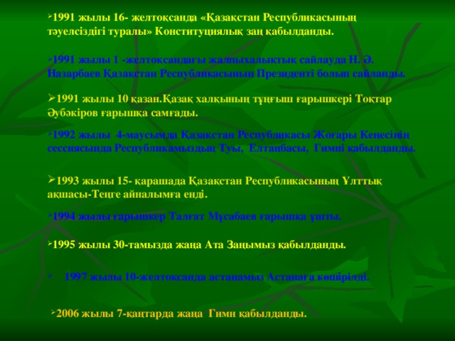 1991 жылы 16- желтоқсанда «Қазақстан Республикасының тәуелсіздігі туралы» Конституциялық заң қабылданды. 1991 жылы 1 -желтоқсандағы жалпыхалықтық сайлауда Н. Ә. Назарбаев Қазақстан Республикасының Президенті болып сайланды. 1991 жылы 10 қазан.Қазақ халқының тұңғыш ғарышкері Тоқтар Әубәкіров ғарышқа самғады. 1992 жылы 4-маусымда Қазақстан Республикасы Жоғары Кеңесінің сессиясында Республикамыздың Туы, Елтаңбасы, Гимні қабылданды. 1993 жылы 15- қарашада Қазақстан Республикасының Ұлттық ақшасы-Теңге айналымға енді. 1994 жылы ғарышкер Талғат Мұсабаев ғарышқа ұшты. 1995 жылы 30-тамызда жаңа Ата Заңымыз қабылданды. 1997 жылы 10-желтоқсанда астанамыз Астанаға көшірілді. 2006 жылы 7-қаңтарда жаңа Гимн қабылданды.