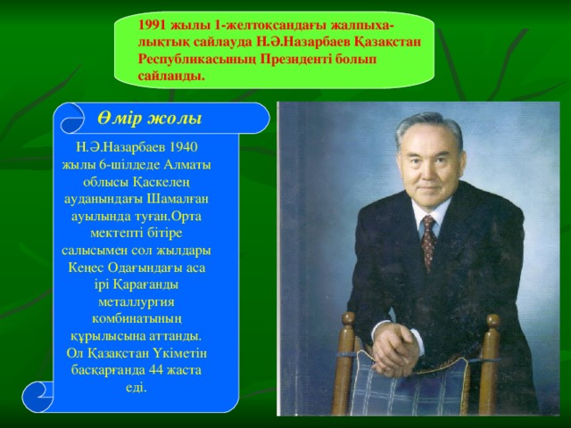 1991 жылы 1-желтоқсандағы жалпыха-лықтық сайлауда Н.Ә.Назарбаев Қазақстан Республикасының Президенті болып сайланды. Өмір жолы Н.Ә.Назарбаев 1940 жылы 6-шілдеде Алматы облысы Қаскелең ауданындағы Шамалған ауылында туған.Орта мектепті бітіре салысымен сол жылдары Кеңес Одағындағы аса ірі Қарағанды металлургия комбинатының құрылысына аттанды. Ол Қазақстан Үкіметін басқарғанда 44 жаста еді.