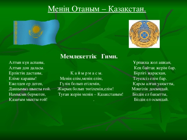 Менің Отаным – Қазақстан.  Мемлекеттік Гимн. Алтын күн аспаны, Ұрпаққа жол ашқан, Алтын дән даласы. Кең байтақ жерім бар. Ерліктің дастаны, Қ а й ы р м а с ы. Бірлігі жарасқан, Еліме қарашы! Менің елім,менің елім, Тәуелсіз елім бар. Ежелден ер деген, Гүлің болып егілемін, Қарсы алған уақытты, Даңқымыз шықты ғой. Жырың болып төгілемін,елім! Мәңгілік досыңдай. Намысын бермеген, Туған жерім менің – Қазақстаным! Біздің ел бақытты, Қазағым мықты ғой! . Біздің ел осындай.