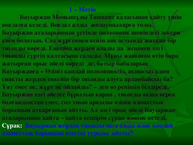 1 – Мәтін  Бауыржан Момышұлы Ташкент қаласынан қайту үшін вокзалға келеді. Вокзал алды жолаушыларға толы. Бауыржан аталарыңның үстінде полковник шеніндегі әскери киім болатын. Сәл жүргеннен кейін аяқ астында жатқан бір тиынды көреді. Еңкейіп жерден алады да жеңімен әлгі тиынды сүртіп қалтасына салады. Мұны жанынан өтіп бара жатырған орыс әйелі көреді де, батыр бабаларың Бауыржанға « Өзініз қандай полковниксіз, ақшасыз адам сияқты жерден еңкейіп бір тиынды алуға арланбайсыз ба? Ұят емес пе, жұрт не ойлайды? – деп өз ренішін білдіреді. Бауыржан әлгі әйелге бұрылып қарап , тиынды ақша керек болғандықтан емес, сол тиын арқылы өзінің азаматтық борышын атқарғанын айтты. Ал әлгі орыс әйелі Бауыржан аталарыңнан қайта – қайта кешірім сұрап жөніне кетеді. Сұрақ:   Бауыржан жерден тиынды неге алды және қандай азаматтық борышын өтегені туралы айтты?