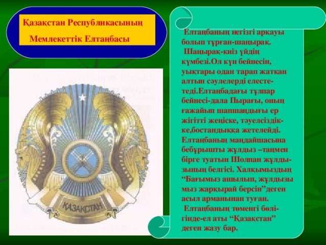 Қазақстан Республикасының  Мемлекеттік Елтаңбасы  Елтаңбаның негізгі арқауы болып тұрған-шаңырақ.  Шаңырақ-киіз үйдің күмбезі.Ол күн бейнесін, уықтары одан тарап жатқан алтын сәулелерді елесте-теді.Елтаңбадағы тұлпар бейнесі-дала Пырағы, оның ғажайып шапшаңдығы ер жігітті жеңіске, тәуелсіздік-ке,бостандыққа жетелейді. Елтаңбаның маңдайшасына бебұрышты жұлдыз –таңмен бірге туатын Шолпан жұлды-зының белгісі. Халқымыздың “ Бағымыз ашылып, жұлдызы мыз жарқырай берсін”деген асыл арманынан туған.  Елтаңбаның төменгі бөлі-гінде-ел аты “Қазақстан” деген жазу бар.