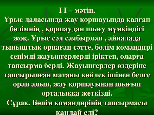 І І – мәтін.  Ұрыс даласында жау қоршауында қалған бөлімнің , қоршаудан шығу мүмкіндігі жоқ. Ұрыс сәл саябырлап , айналада тыныштық орнаған сәтте, бөлім командирі сенімді жауынгерлерді іріктеп, оларға тапсырма берді. Жауынгерлер өздеріне тапсырылған матаны көйлек ішінен белге орап алып, жау қоршауынан шығып орталыққа жеткізді.  Сұрақ. Бөлім командирінің тапсырмасы қандай еді?