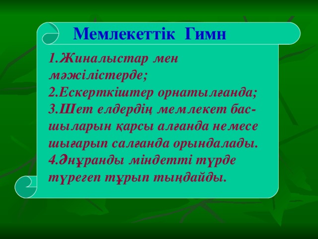 Мемлекеттік Гимн  1.Жиналыстар мен мәжілістерде; 2.Ескерткіштер орнатылғанда; 3.Шет елдердің мемлекет бас-шыларын қарсы алғанда немесе шығарып салғанда орындалады. 4.Әнұранды міндетті түрде түрегеп тұрып тыңдайды.