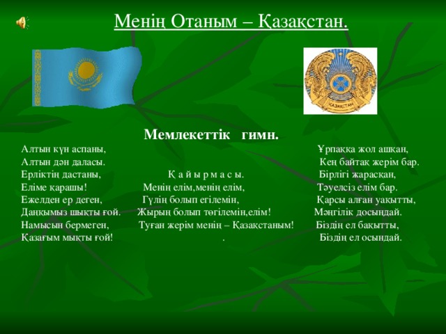 Менің Отаным – Қазақстан.  Мемлекеттік гимн. Алтын күн аспаны, Ұрпаққа жол ашқан, Алтын дән даласы. Кең байтақ жерім бар. Ерліктің дастаны, Қ а й ы р м а с ы. Бірлігі жарасқан, Еліме қарашы! Менің елім,менің елім, Тәуелсіз елім бар. Ежелден ер деген, Гүлің болып егілемін, Қарсы алған уақытты, Даңқымыз шықты ғой. Жырың болып төгілемін,елім! Мәңгілік досыңдай. Намысын бермеген, Туған жерім менің – Қазақстаным! Біздің ел бақытты, Қазағым мықты ғой! . Біздің ел осындай.