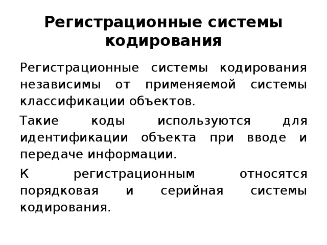 Регистрационные системы кодирования Регистрационные системы кодирования независимы от применяемой системы классификации объектов. Такие коды используются для идентификации объекта при вводе и передаче информации. К регистрационным относятся порядковая и серийная системы кодирования.