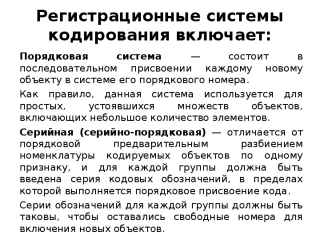 Регистрационные системы кодирования включает: Порядковая система — состоит в последовательном присвоении каждому новому объекту в системе его порядкового номера. Как правило, данная система используется для простых, устоявшихся множеств объектов, включающих небольшое количество элементов. Серийная (серийно-порядковая) — отличается от порядковой предварительным разбиением номенклатуры кодируемых объектов по одному признаку, и для каждой группы должна быть введена серия кодовых обозначений, в пределах которой выполняется порядковое присвоение кода. Серии обозначений для каждой группы должны быть таковы, чтобы оставались свободные номера для включения новых объектов.