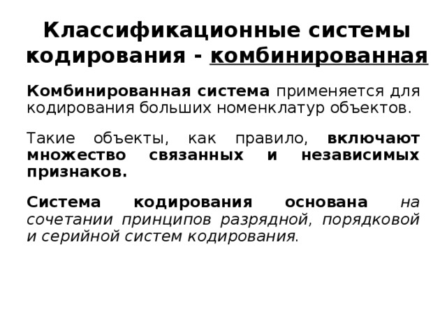 Классификационные системы кодирования - комбинированная Комбинированная система применяется для кодирования больших номенклатур объектов. Такие объекты, как правило, включают множество связанных и независимых признаков.  Система кодирования основана на сочетании принципов разрядной, порядковой и серийной систем кодирования.