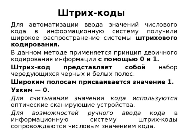 Штрих-коды Для автоматизации ввода значений числового кода в информационную систему получили широкое распространение системы штрихового кодирования. В данном методе применяется принцип двоичного кодирования информации с помощью 0 и 1. Штрих-код представляет собой набор чередующихся черных и белых полос. Широким полосам присваивается значение 1. Узким — 0. Для считывания значения кода используются оптические сканирующие устройства. Для возможностей ручного ввода кода в информационную систему штрих-коды сопровождаются числовым значением кода.