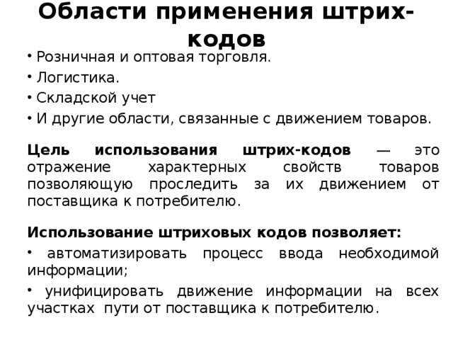 Области применения штрих-кодов  Розничная и оптовая торговля.  Логистика.  Складской учет  И другие области, связанные с движением товаров. Цель использования штрих-кодов — это отражение характерных свойств товаров позволяющую проследить за их движением от поставщика к потребителю. Использование штриховых кодов позволяет: