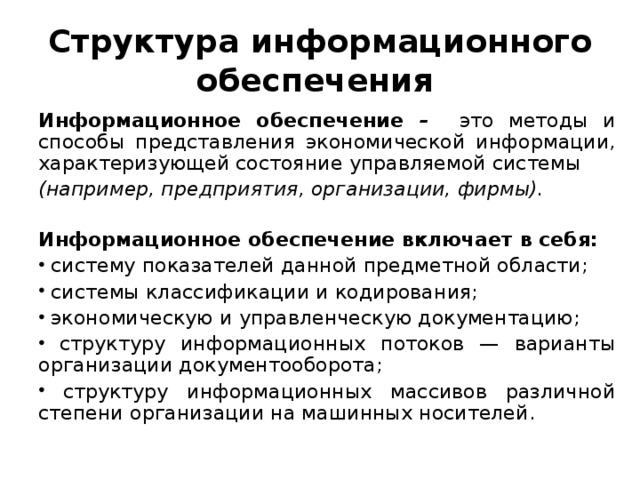 Структура информационного обеспечения Информационное обеспечение – это методы и способы представления экономической информации, характеризующей состояние управляемой системы (например, предприятия, организации, фирмы).  Информационное обеспечение включает в себя: