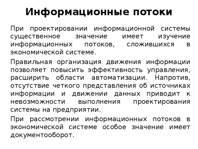 Информационные потоки При проектировании информационной системы существенное значение имеет изучение информационных потоков, сложившихся в экономической системе. Правильная организация движения информации позволяет повысить эффективность управления, расширить области автоматизации. Напротив, отсутствие четкого представления об источниках информации и движении данных приводит к невозможности выполнения проектирования системы на предприятии. При рассмотрении информационных потоков в экономической системе особое значение имеет документооборот.