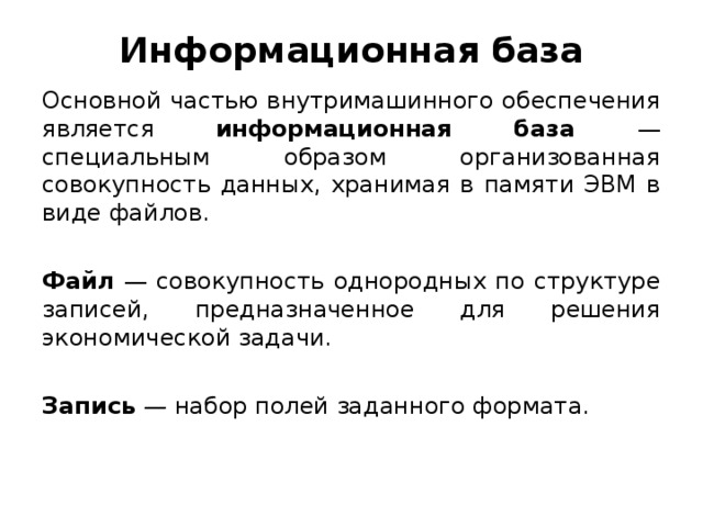 Информационная база Основной частью внутримашинного обеспечения является информационная база — специальным образом организованная совокупность данных, хранимая в памяти ЭВМ в виде файлов.  Файл  — совокупность однородных по структуре записей, предназначенное для решения экономической задачи. Запись — набор полей заданного формата.