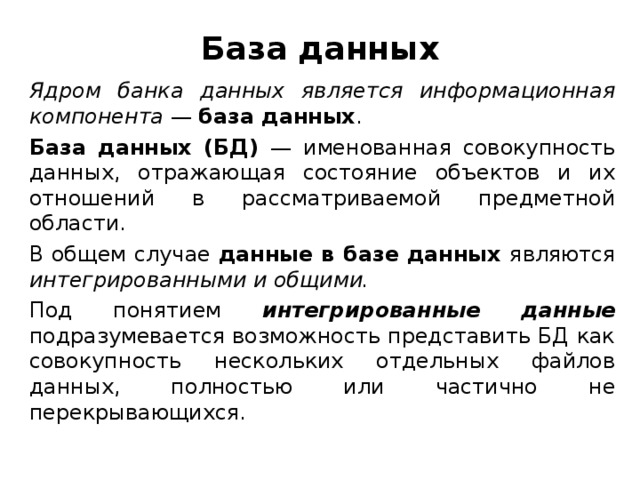 База данных Ядром банка данных является информационная компонента — база данных . База данных (БД) — именованная совокупность данных, отражающая состояние объектов и их отношений в рассматриваемой предметной области. В общем случае данные в базе данных являются интегрированными и общими. Под понятием интегрированные данные подразумевается возможность представить БД как совокупность нескольких отдельных файлов данных, полностью или частично не перекрывающихся.