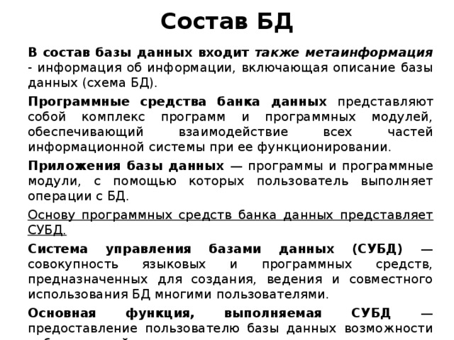 Состав БД В состав базы данных входит также метаинформация - информация об информации, включающая описание базы данных (схема БД). Программные средства банка данных представляют собой комплекс программ и программных модулей, обеспечивающий взаимодействие всех частей информационной системы при ее функционировании. Приложения базы данных — программы и программные модули, с помощью которых пользователь выполняет операции с БД. Основу программных средств банка данных представляет СУБД. Система управления базами данных (СУБД) — совокупность языковых и программных средств, предназначенных для создания, ведения и совместного использования БД многими пользователями. Основная функция, выполняемая СУБД — предоставление пользователю базы данных возможности работать с ней, не вникая в детали на уровне аппаратного обеспечения.