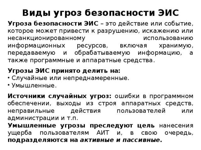 Виды угроз безопасности ЭИС Угроза безопасности ЭИС – это действие или событие, которое может привести к разрушению, искажению или несанкционированному использованию информационных ресурсов, включая хранимую, передаваемую и обрабатываемую информацию, а также программные и аппаратные средства. Угрозы ЭИС принято делить на:  Случайные или непреднамеренные.  Умышленные. Источники случайных угроз: ошибки в программном обеспечении, выходы из строя аппаратных средств, неправильные действия пользователей или администрации и т.п. Умышленные угрозы преследуют цель нанесения ущерба пользователям АИТ и, в свою очередь, подразделяются на активные и пассивные.