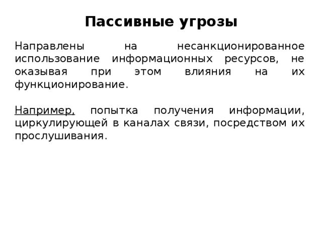 Пассивные угрозы Направлены на несанкционированное использование информационных ресурсов, не оказывая при этом влияния на их функционирование. Например, попытка получения информации, циркулирующей в каналах связи, посредством их прослушивания.