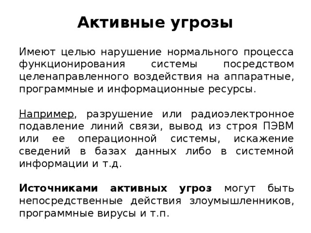 Активные угрозы Имеют целью нарушение нормального процесса функционирования системы посредством целенаправленного воздействия на аппаратные, программные и информационные ресурсы. Например , разрушение или радиоэлектронное подавление линий связи, вывод из строя ПЭВМ или ее операционной системы, искажение сведений в базах данных либо в системной информации и т.д. Источниками активных угроз могут быть непосредственные действия злоумышленников, программные вирусы и т.п.