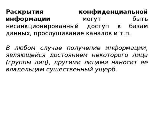 Раскрытия конфиденциальной информации могут быть несанкционированный доступ к базам данных, прослушивание каналов и т.п. В любом случае получение информации, являющейся достоянием некоторого лица (группы лиц), другими лицами наносит ее владельцам существенный ущерб.