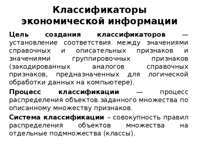 Классификаторы экономической информации Цель создания классификаторов — установление соответствия между значениями справочных и описательных признаков и значениями группировочных признаков (закодированных аналогов справочных признаков, предназначенных для логической обработки данных на компьютере). Процесс классификации — процесс распределения объектов заданного множества по описанному множеству признаков. Система классификации – совокупность правил распределения объектов множества на отдельные подмножества (классы).