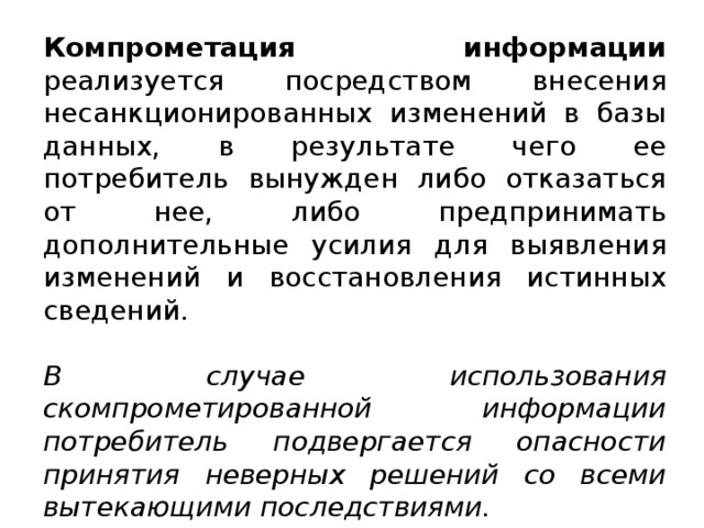 Компрометация информации реализуется посредством внесения несанкционированных изменений в базы данных, в результате чего ее потребитель вынужден либо отказаться от нее, либо предпринимать дополнительные усилия для выявления изменений и восстановления истинных сведений. В случае использования скомпрометированной информации потребитель подвергается опасности принятия неверных решений со всеми вытекающими последствиями.