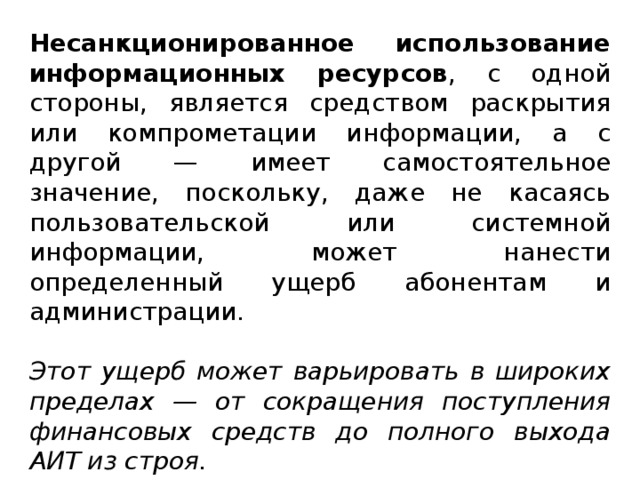 Несанкционированное использование информационных ресурсов , с одной стороны, является средством раскрытия или компрометации информации, а с другой — имеет самостоятельное значение, поскольку, даже не касаясь пользовательской или системной информации, может нанести определенный ущерб абонентам и администрации. Этот ущерб может варьировать в широких пределах — от сокращения поступления финансовых средств до полного выхода АИТ из строя.