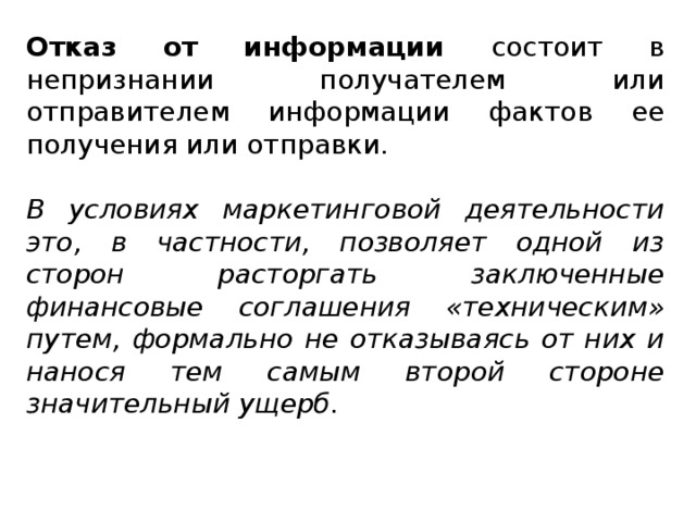 Отказ от информации состоит в непризнании получателем или отправителем информации фактов ее получения или отправки. В условиях маркетинговой деятельности это, в частности, позволяет одной из сторон расторгать заключенные финансовые соглашения «техническим» путем, формально не отказываясь от них и нанося тем самым второй стороне значительный ущерб.