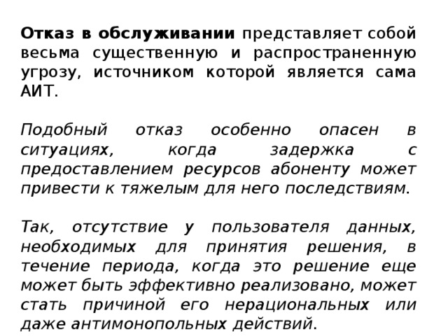 Отказ в обслуживании представляет собой весьма существенную и распространенную угрозу, источником которой является сама АИТ. Подобный отказ особенно опасен в ситуациях, когда задержка с предоставлением ресурсов абоненту может привести к тяжелым для него последствиям. Так, отсутствие у пользователя данных, необходимых для принятия решения, в течение периода, когда это решение еще может быть эффективно реализовано, может стать причиной его нерациональных или даже антимонопольных действий.