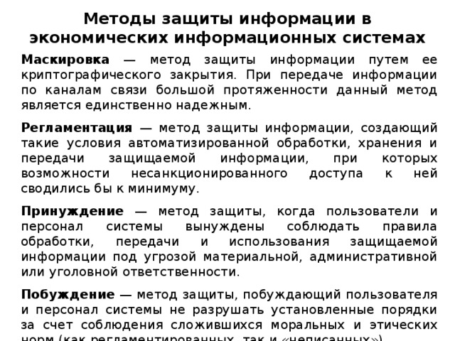 Методы защиты информации в экономических информационных системах Маскировка — метод защиты информации путем ее криптографического закрытия. При передаче информации по каналам связи большой протяженности данный метод является единственно надежным. Регламентация — метод защиты информации, создающий такие условия автоматизированной обработки, хранения и передачи защищаемой информации, при которых возможности несанкционированного доступа к ней сводились бы к минимуму. Принуждение — метод защиты, когда пользователи и персонал системы вынуждены соблюдать правила обработки, передачи и использования защищаемой информации под угрозой материальной, административной или уголовной ответственности. Побуждение — метод защиты, побуждающий пользователя и персонал системы не разрушать установленные порядки за счет соблюдения сложившихся моральных и этических норм (как регламентированных, так и «неписанных»).