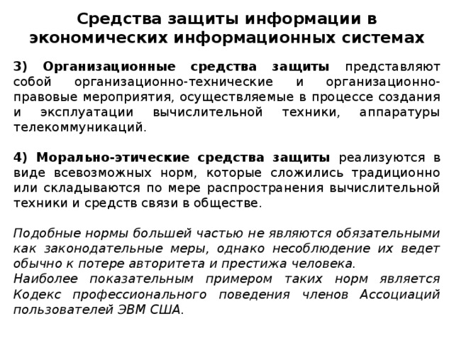 Средства защиты информации в экономических информационных системах 3) Организационные средства защиты представляют собой организационно-технические и организационно-правовые мероприятия, осуществляемые в процессе создания и эксплуатации вычислительной техники, аппаратуры телекоммуникаций. 4) Морально-этические средства защиты реализуются в виде всевозможных норм, которые сложились традиционно или складываются по мере распространения вычислительной техники и средств связи в обществе. Подобные нормы большей частью не являются обязательными как законодательные меры, однако несоблюдение их ведет обычно к потере авторитета и престижа человека. Наиболее показательным примером таких норм является Кодекс профессионального поведения членов Ассоциаций пользователей ЭВМ США.