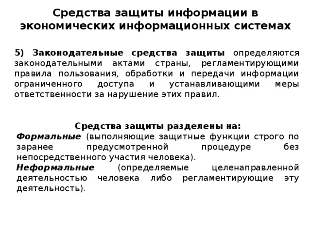 Средства защиты информации в экономических информационных системах 5) Законодательные средства защиты определяются законодательными актами страны, регламентирующими правила пользования, обработки и передачи информации ограниченного доступа и устанавливающими меры ответственности за нарушение этих правил. Средства защиты разделены на: Формальные (выполняющие защитные функции строго по заранее предусмотренной процедуре без непосредственного участия человека). Неформальные (определяемые целенаправленной деятельностью человека либо регламентирующие эту деятельность).