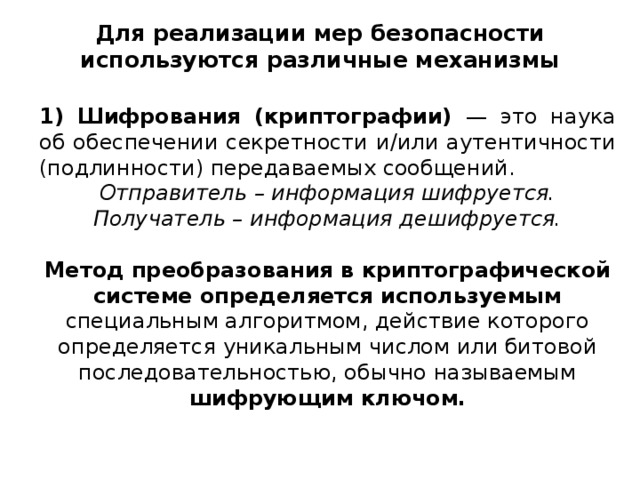 Для реализации мер безопасности используются различные механизмы 1) Шифрования (криптографии) — это наука об обеспечении секретности и/или аутентичности (подлинности) передаваемых сообщений. Отправитель – информация шифруется. Получатель – информация дешифруется.  Метод преобразования в криптографической системе определяется используемым специальным алгоритмом, действие которого определяется уникальным числом или битовой последовательностью, обычно называемым шифрующим ключом.