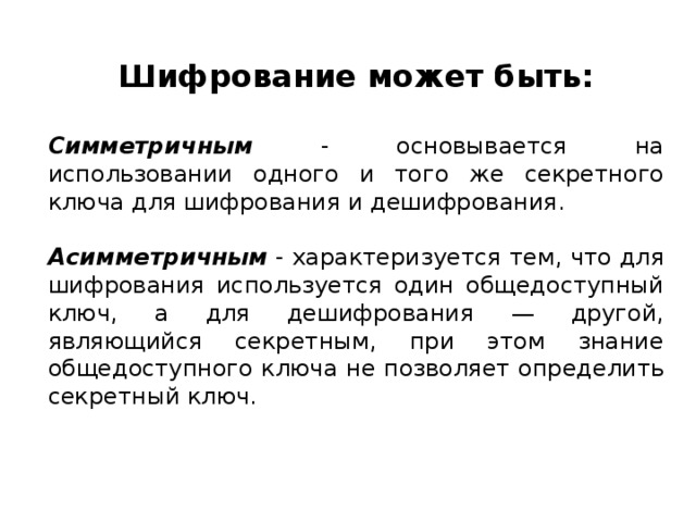 Шифрование может быть:  Симметричным - основывается на использовании одного и того же секретного ключа для шифрования и дешифрования. Асимметричным - характеризуется тем, что для шифрования используется один общедоступный ключ, а для дешифрования — другой, являющийся секретным, при этом знание общедоступного ключа не позволяет определить секретный ключ.